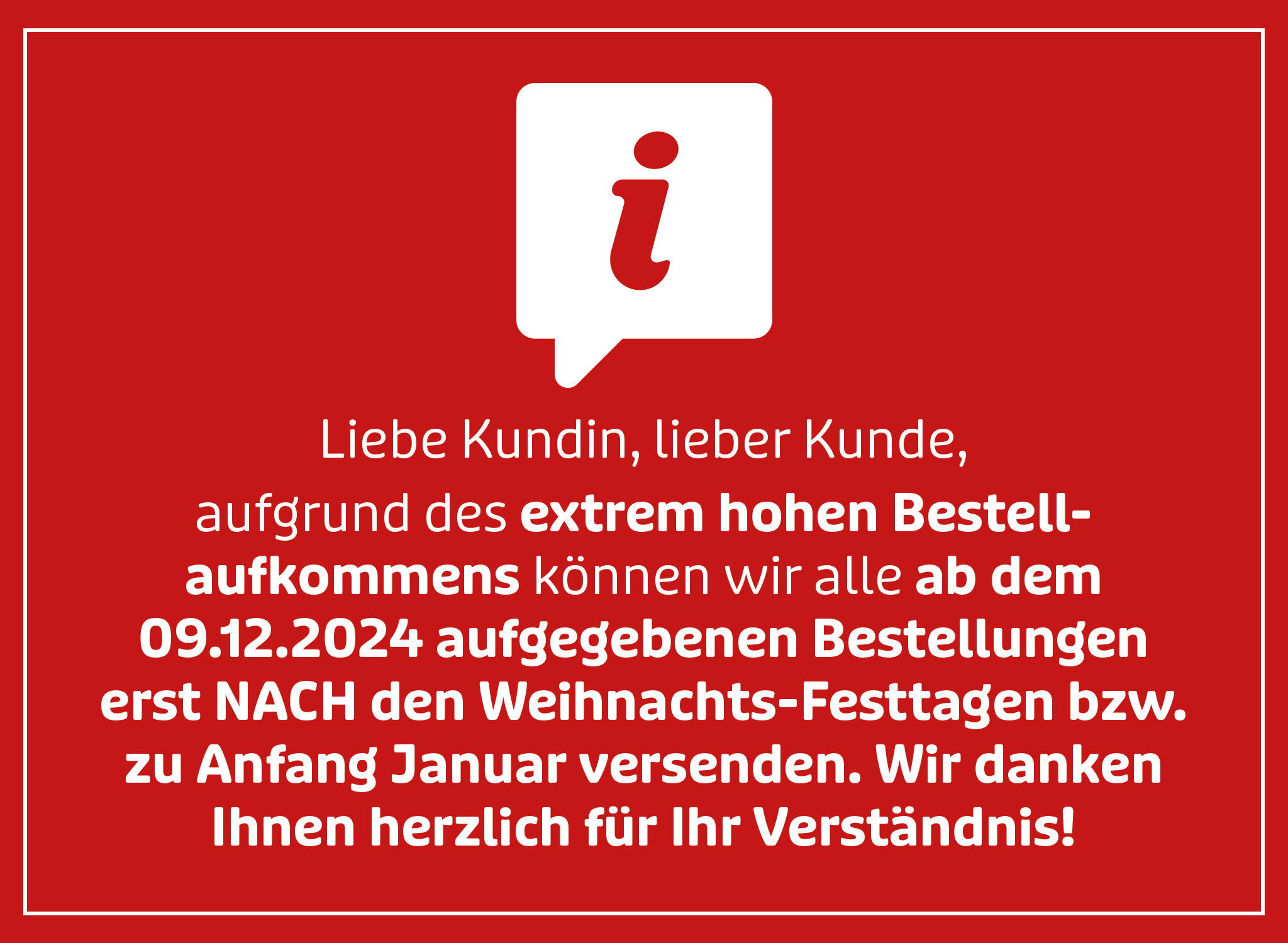 Liebe Kundin, lieber Kunde, aufgrund des extrem hohen Bestellaufkommens können wir alle ab dem 09.12.2024 aufgegebenen Bestellungen erst nach den Weihnachts-Festtagen bzw. zu Anfang Januar versenden. Wir danken Ihnen herzlich für Ihr Verständnis! Liebe Kundin, lieber Kunde, aufgrund des extrem hohen Bestellaufkommens können wir alle ab dem 09.12.2024 aufgegebenen Bestellungen erst nach den Weihnachts-Festtagen bzw. zu Anfang Januar versenden. Wir danken Ihnen herzlich für Ihr Verständnis!