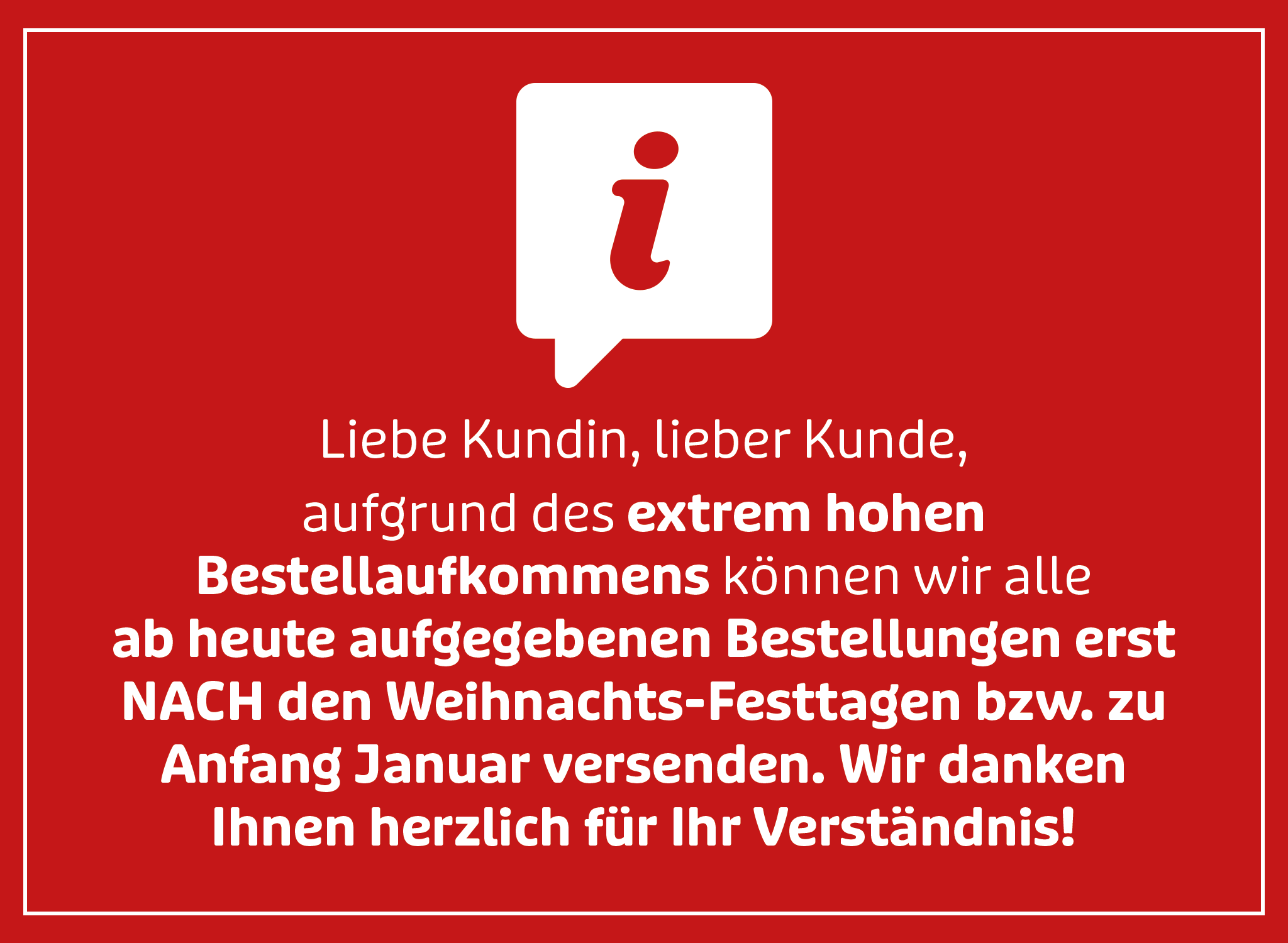 Liebe Kundin, lieber Kunde, aufgrund des extrem hohen Bestellaufkommens können wir alle ab heute aufgegebenen Bestellungen erst nach den Weihnachts-Festtagen bzw. zu Anfang Januar versenden. Wir danken Ihnen herzlich für Ihr Verständnis! Liebe Kundin, lieber Kunde, aufgrund des extrem hohen Bestellaufkommens können wir alle ab heute aufgegebenen Bestellungen erst nach den Weihnachts-Festtagen bzw. zu Anfang Januar versenden. Wir danken Ihnen herzlich für Ihr Verständnis!