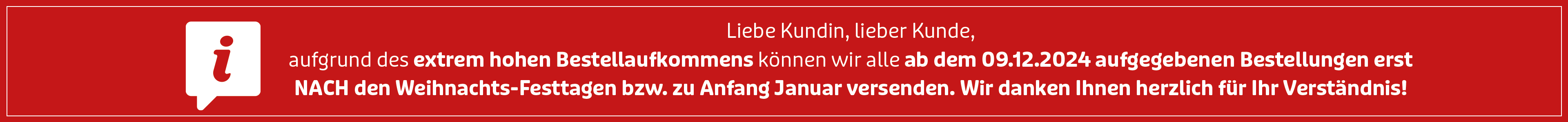 Liebe Kundin, lieber Kunde, aufgrund des extrem hohen Bestellaufkommens können wir alle ab dem 09.12.2024 aufgegebenen Bestellungen erst nach den Weihnachts-Festtagen bzw. zu Anfang Januar versenden. Wir danken Ihnen herzlich für Ihr Verständnis! Liebe Kundin, lieber Kunde, aufgrund des extrem hohen Bestellaufkommens können wir alle ab dem 09.12.2024 aufgegebenen Bestellungen erst nach den Weihnachts-Festtagen bzw. zu Anfang Januar versenden. Wir danken Ihnen herzlich für Ihr Verständnis!