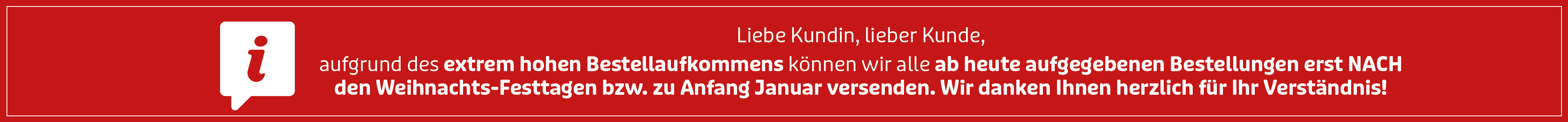 Liebe Kundin, lieber Kunde, aufgrund des extrem hohen Bestellaufkommens können wir alle ab heute aufgegebenen Bestellungen erst nach den Weihnachts-Festtagen bzw. zu Anfang Januar versenden. Wir danken Ihnen herzlich für Ihr Verständnis!